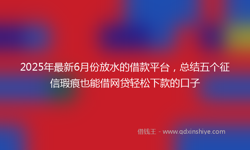 2025年最新6月份放水的借款平台，总结五个征信瑕疵也能借网贷轻松下款的口子