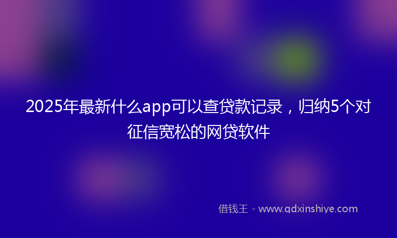 2025年最新什么app可以查贷款记录，归纳5个对征信宽松的网贷软件