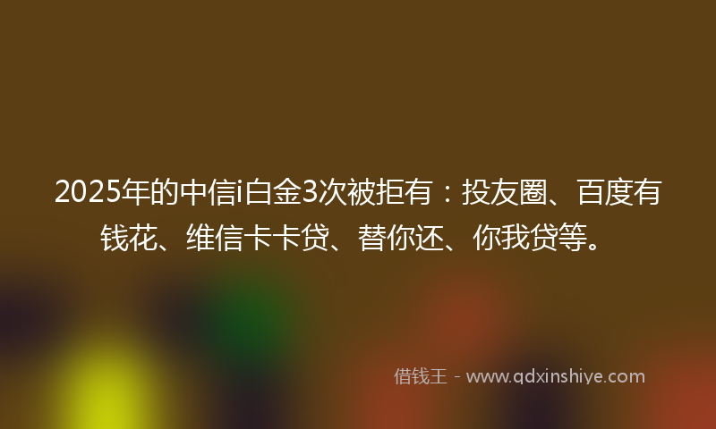 2025年的中信i白金3次被拒有：投友圈、百度有钱花、维信卡卡贷、替你还、你我贷等。