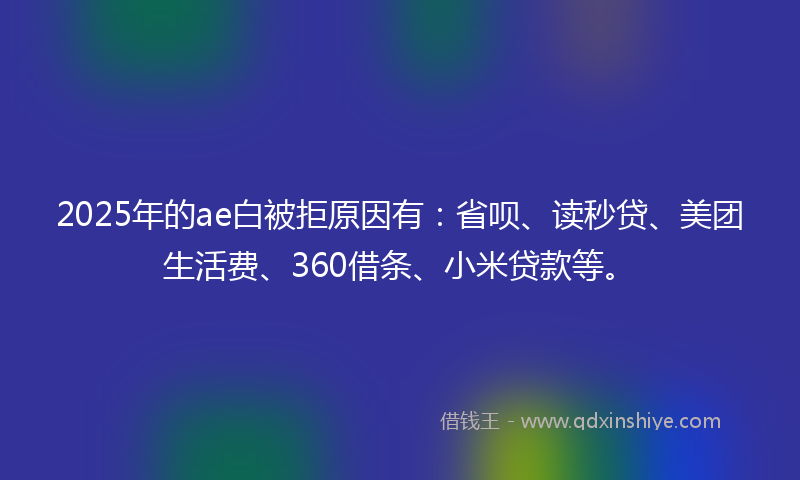 2025年的ae白被拒原因有：省呗、读秒贷、美团生活费、360借条、小米贷款等。