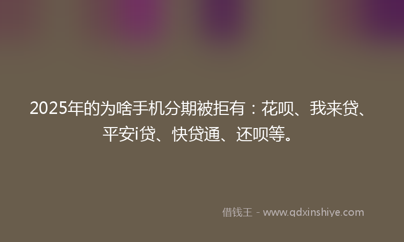 2025年的为啥手机分期被拒有：花呗、我来贷、平安i贷、快贷通、还呗等。