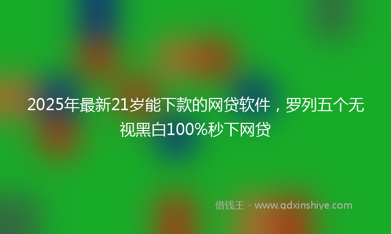 2025年最新21岁能下款的网贷软件，罗列五个无视黑白100%秒下网贷