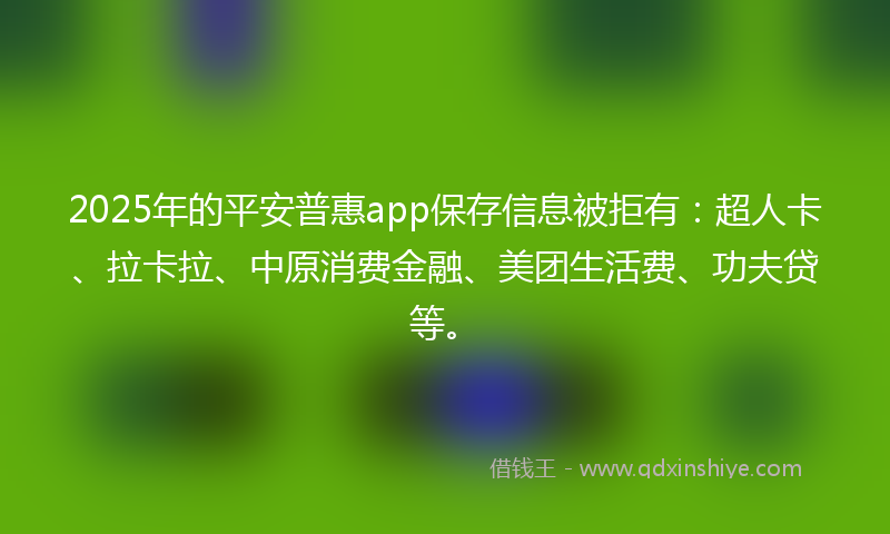2025年的平安普惠app保存信息被拒有：超人卡、拉卡拉、中原消费金融、美团生活费、功夫贷等。