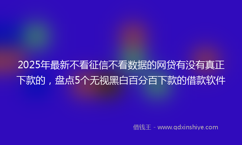 2025年最新不看征信不看数据的网贷有没有真正下款的，盘点5个无视黑白百分百下款的借款软件