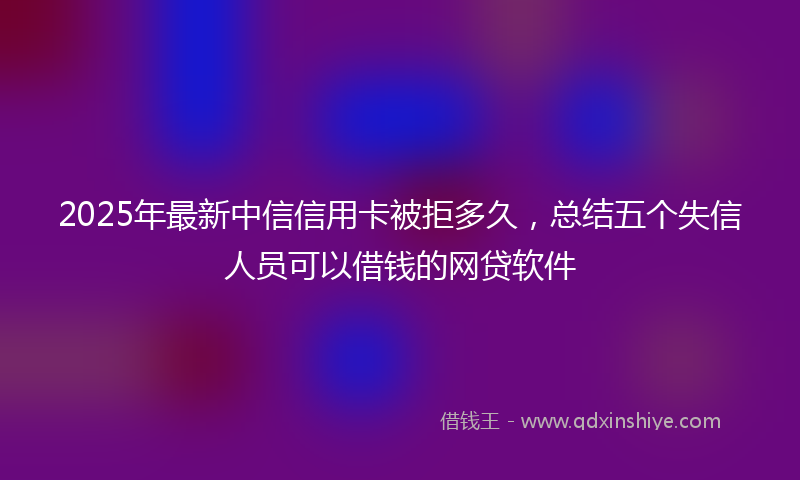 2025年最新中信信用卡被拒多久，总结五个失信人员可以借钱的网贷软件