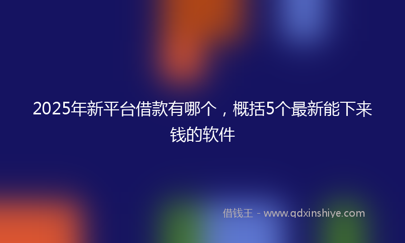 2025年新平台借款有哪个，概括5个最新能下来钱的软件