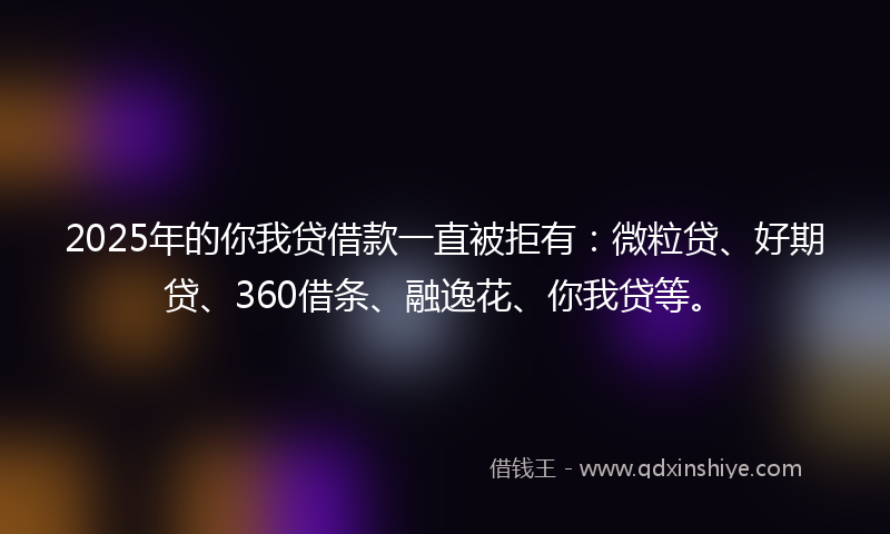 2025年的你我贷借款一直被拒有：微粒贷、好期贷、360借条、融逸花、你我贷等。
