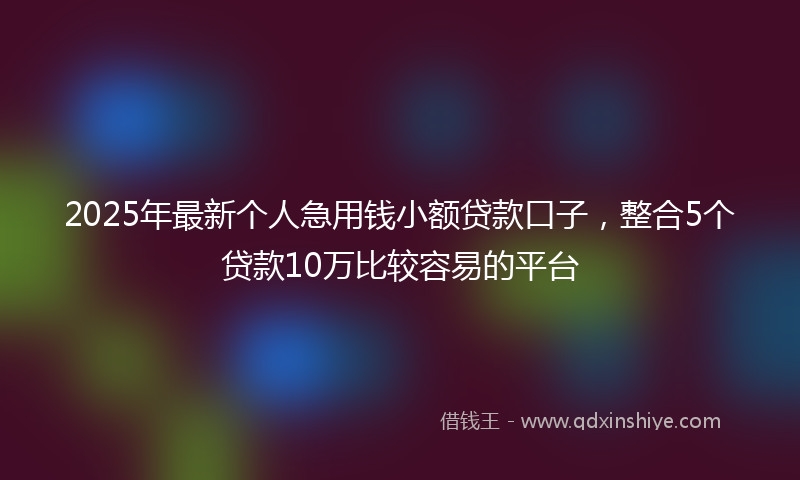 2025年最新个人急用钱小额贷款口子，整合5个贷款10万比较容易的平台