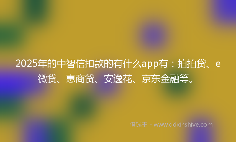 2025年的中智信扣款的有什么app有：拍拍贷、e微贷、惠商贷、安逸花、京东金融等。