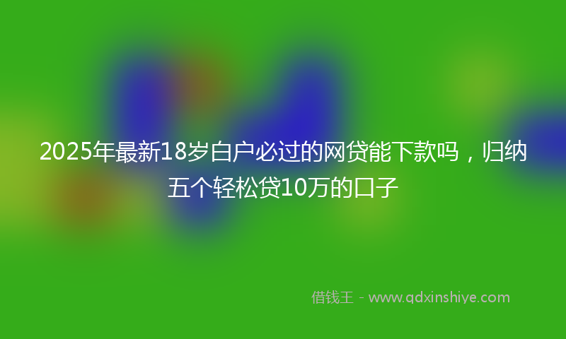 2025年最新18岁白户必过的网贷能下款吗，归纳五个轻松贷10万的口子