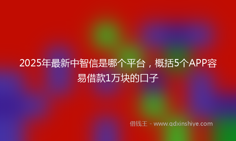 2025年最新中智信是哪个平台，概括5个APP容易借款1万块的口子