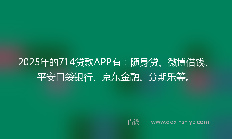2025年的714贷款APP有：随身贷、微博借钱、平安口袋银行、京东金融、分期乐等。