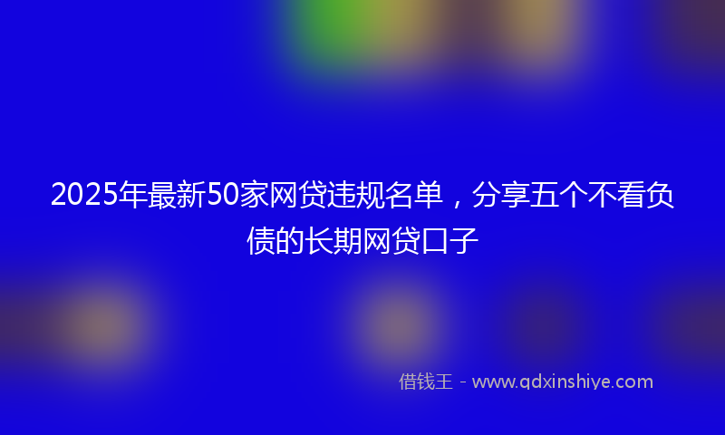 2025年最新50家网贷违规名单，分享五个不看负债的长期网贷口子