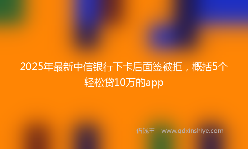 2025年最新中信银行下卡后面签被拒，概括5个轻松贷10万的app