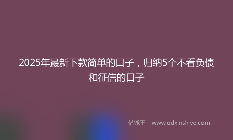 2025年最新下款简单的口子，归纳5个不看负债和征信的口子