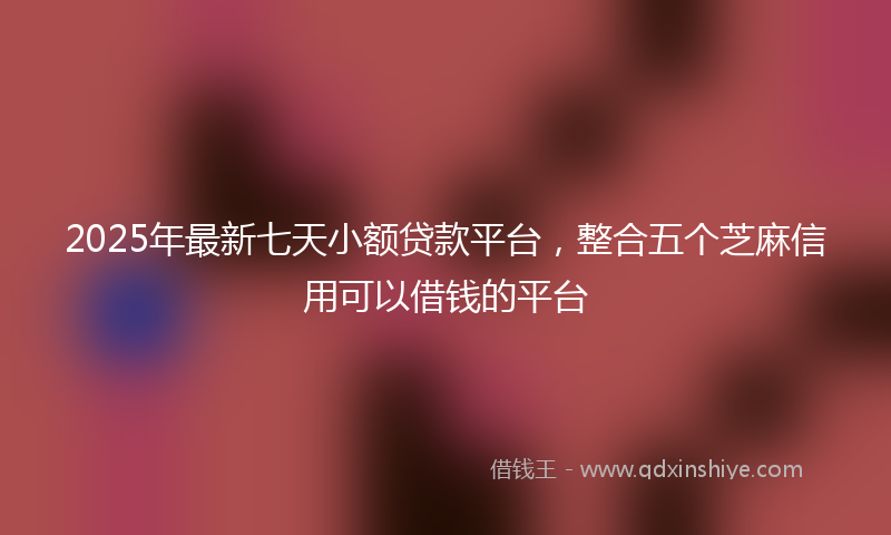 2025年最新七天小额贷款平台，整合五个芝麻信用可以借钱的平台