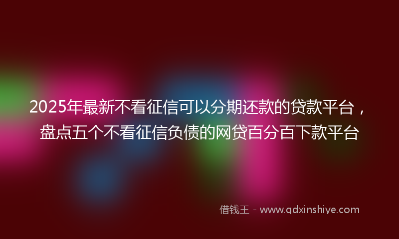 2025年最新不看征信可以分期还款的贷款平台，盘点五个不看征信负债的网贷百分百下款平台