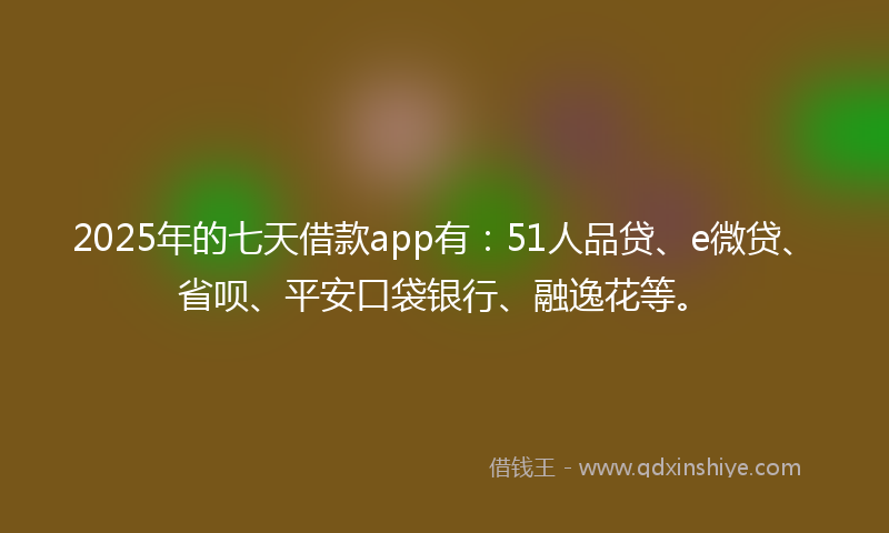 2025年的七天借款app有：51人品贷、e微贷、省呗、平安口袋银行、融逸花等。