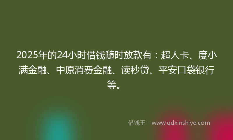2025年的24小时借钱随时放款有：超人卡、度小满金融、中原消费金融、读秒贷、平安口袋银行等。
