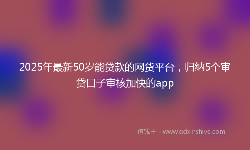 2025年最新50岁能贷款的网货平台，归纳5个审贷口子审核加快的app
