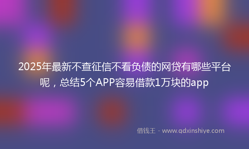 2025年最新不查征信不看负债的网贷有哪些平台呢，总结5个APP容易借款1万块的app