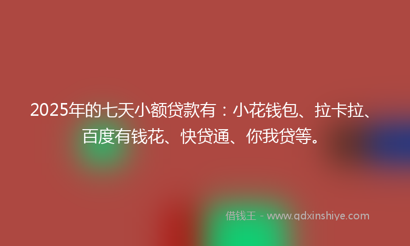 2025年的七天小额贷款有：小花钱包、拉卡拉、百度有钱花、快贷通、你我贷等。