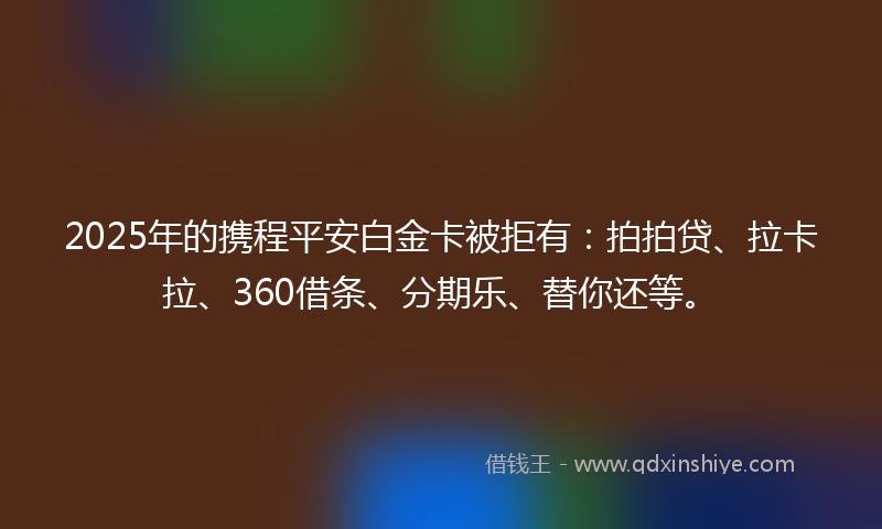2025年的携程平安白金卡被拒有：拍拍贷、拉卡拉、360借条、分期乐、替你还等。