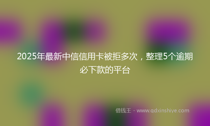 2025年最新中信信用卡被拒多次，整理5个逾期必下款的平台