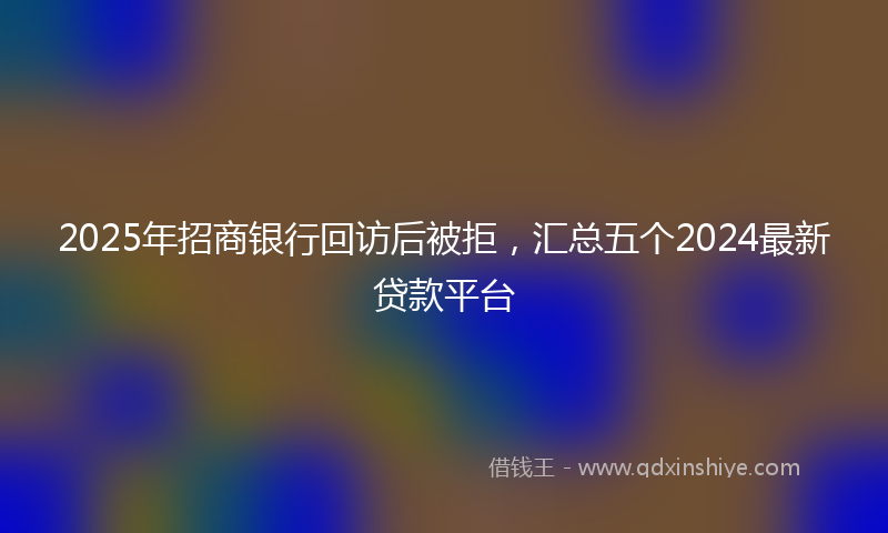 2025年招商银行回访后被拒，汇总五个2024最新贷款平台