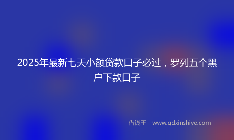 2025年最新七天小额贷款口子必过，罗列五个黑户下款口子