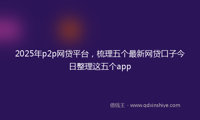 2025年p2p网贷平台，梳理五个最新网贷口子今日整理这五个app