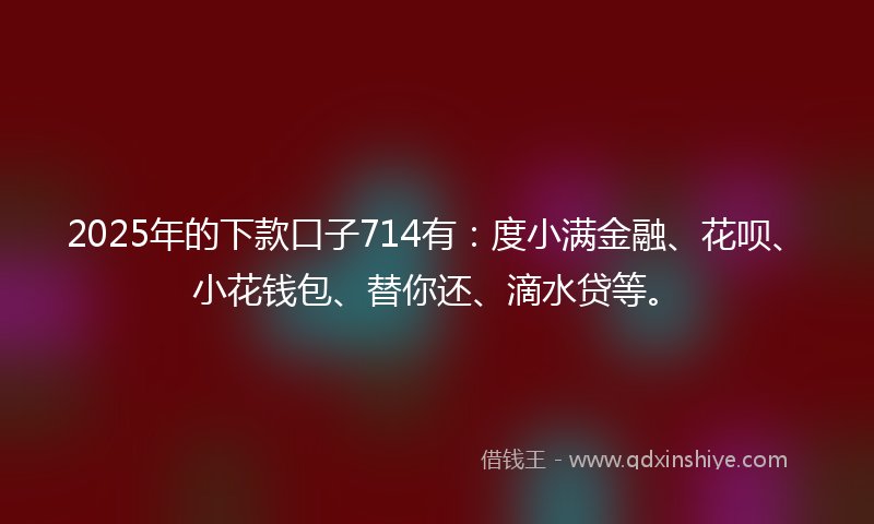 2025年的下款口子714有：度小满金融、花呗、小花钱包、替你还、滴水贷等。