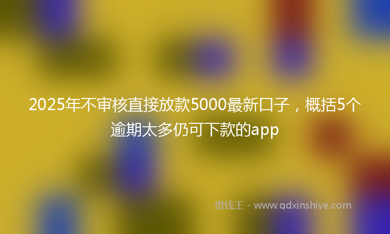 2025年不审核直接放款5000最新口子，概括5个逾期太多仍可下款的app