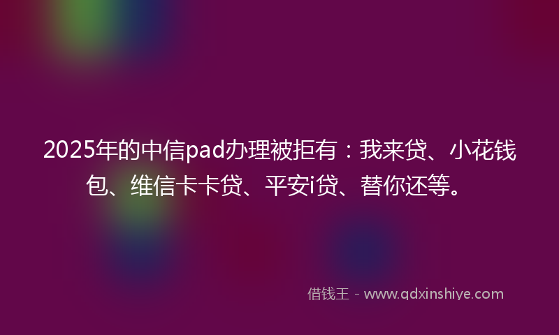 2025年的中信pad办理被拒有：我来贷、小花钱包、维信卡卡贷、平安i贷、替你还等。