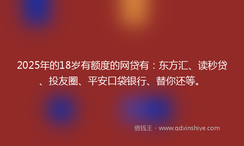 2025年的18岁有额度的网贷有：东方汇、读秒贷、投友圈、平安口袋银行、替你还等。