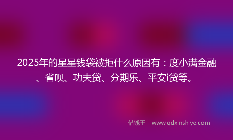 2025年的星星钱袋被拒什么原因有：度小满金融、省呗、功夫贷、分期乐、平安i贷等。