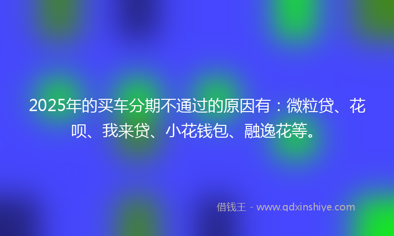 2025年的买车分期不通过的原因有：微粒贷、花呗、我来贷、小花钱包、融逸花等。