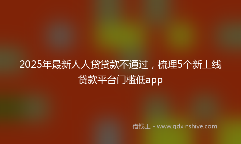 2025年最新人人贷贷款不通过，梳理5个新上线贷款平台门槛低app