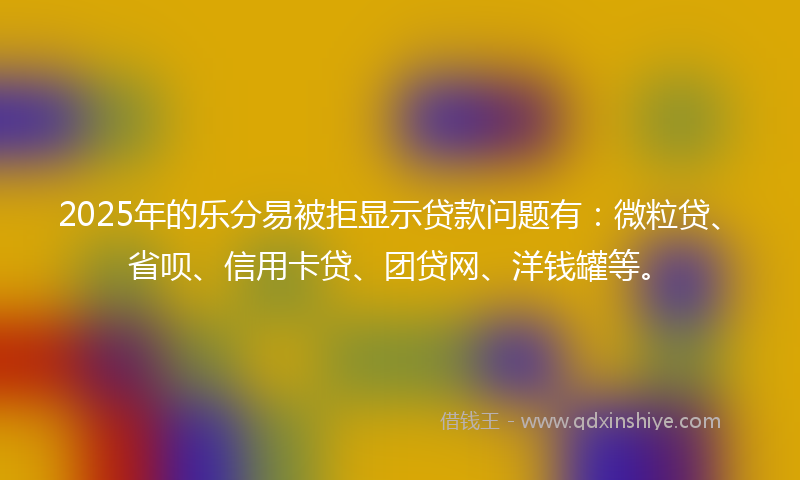 2025年的乐分易被拒显示贷款问题有：微粒贷、省呗、信用卡贷、团贷网、洋钱罐等。