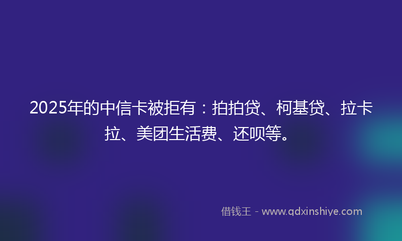 2025年的中信卡被拒有：拍拍贷、柯基贷、拉卡拉、美团生活费、还呗等。
