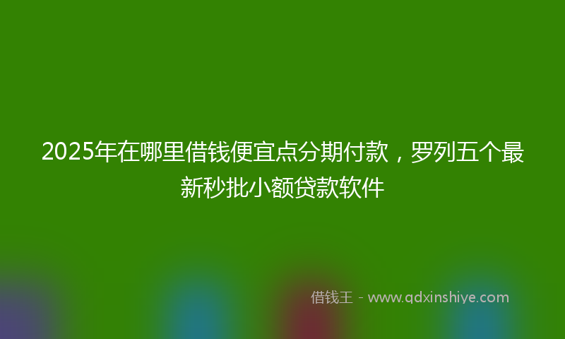 2025年在哪里借钱便宜点分期付款，罗列五个最新秒批小额贷款软件