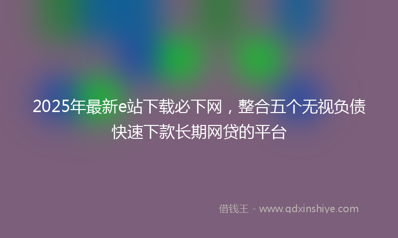 2025年最新e站下载必下网，整合五个无视负债快速下款长期网贷的平台