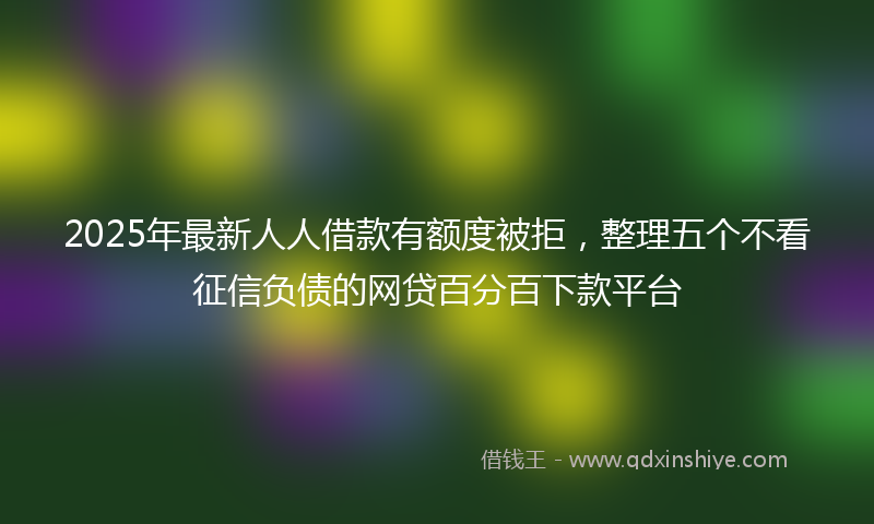 2025年最新人人借款有额度被拒，整理五个不看征信负债的网贷百分百下款平台