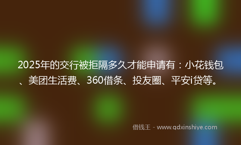 2025年的交行被拒隔多久才能申请有：小花钱包、美团生活费、360借条、投友圈、平安i贷等。