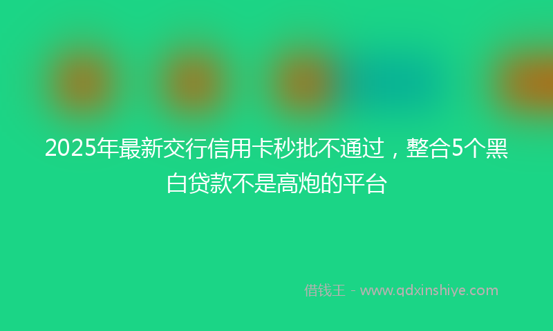 2025年最新交行信用卡秒批不通过，整合5个黑白贷款不是高炮的平台