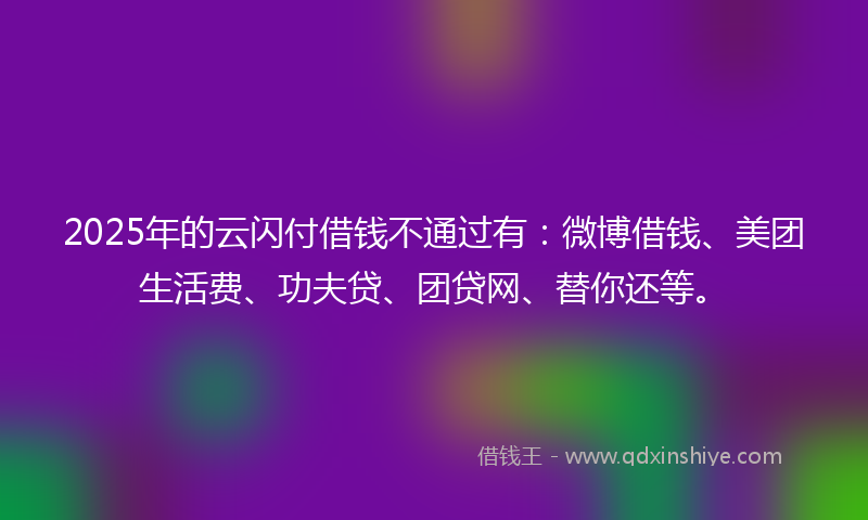 2025年的云闪付借钱不通过有：微博借钱、美团生活费、功夫贷、团贷网、替你还等。