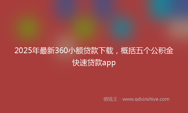 2025年最新360小额贷款下载，概括五个公积金快速贷款app