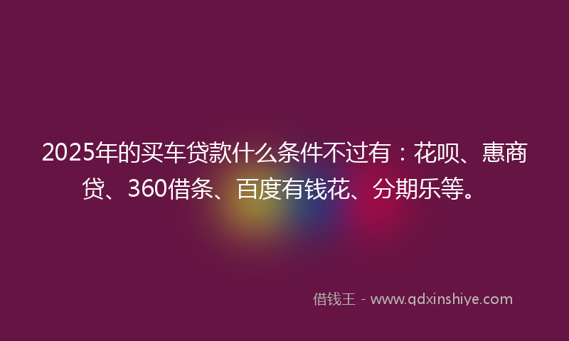 2025年的买车贷款什么条件不过有：花呗、惠商贷、360借条、百度有钱花、分期乐等。