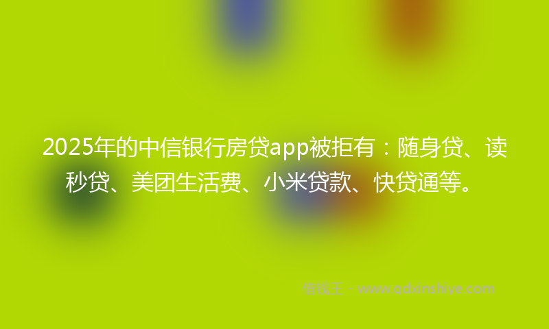 2025年的中信银行房贷app被拒有：随身贷、读秒贷、美团生活费、小米贷款、快贷通等。