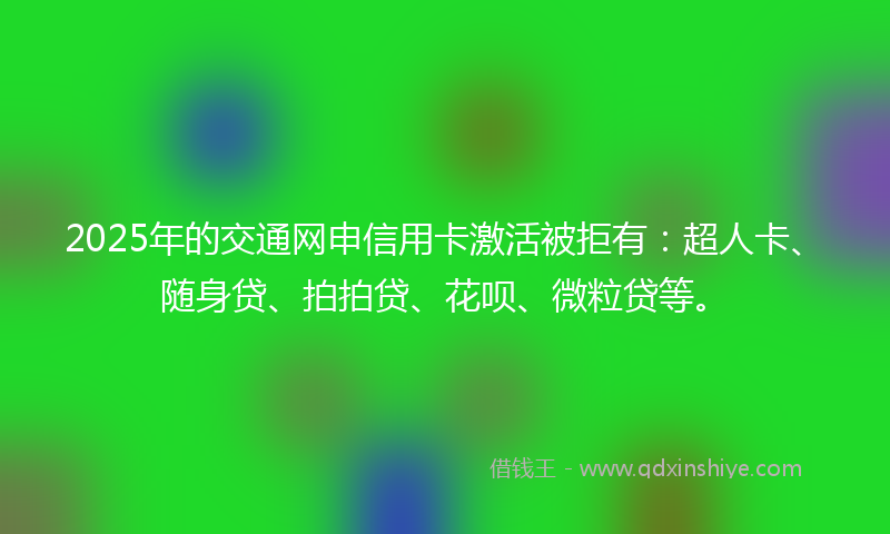 2025年的交通网申信用卡激活被拒有：超人卡、随身贷、拍拍贷、花呗、微粒贷等。